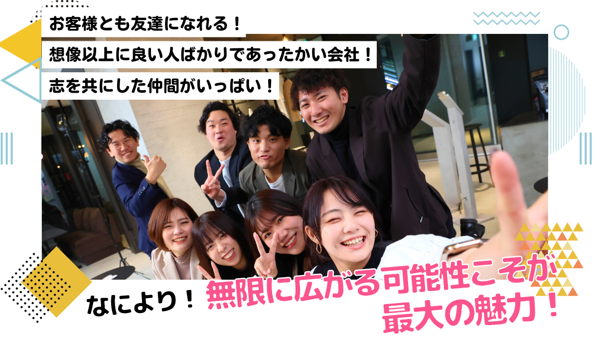 お客様とも友達になれる！想像以上に良い人ばかりであったかい会社！志を共にした仲間がいっぱい！なにより！無限に広がる可能性こそが最大の魅力！
