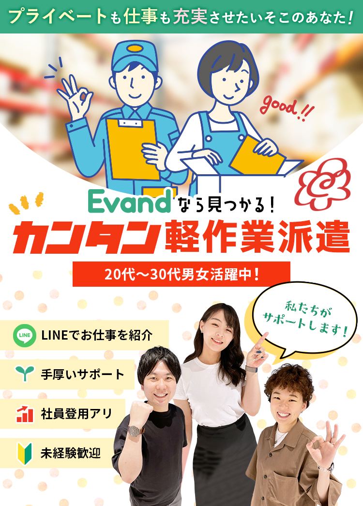 プライベートも仕事も充実させたいそこのあなた！Evandなら見つかる！カンタン軽作業派遣、20代〜30代男女活躍中！LINEでお仕事を紹介。未経験歓迎。手厚いサポート。社員登用あり。